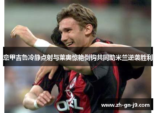 意甲吉鲁冷静点射与莱奥惊艳倒钩共同助米兰逆袭胜利 意甲吉鲁冷静点射与莱奥惊艳倒钩共同助米兰逆袭胜利