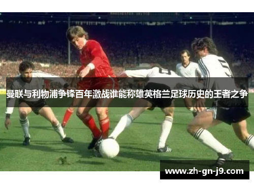 曼联与利物浦争锋百年激战谁能称雄英格兰足球历史的王者之争