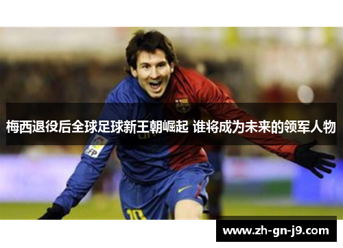 梅西退役后全球足球新王朝崛起 谁将成为未来的领军人物