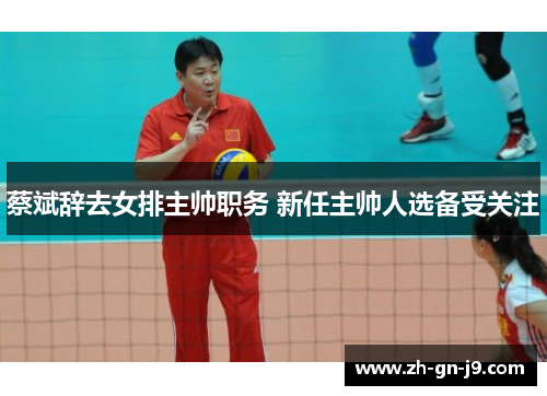 蔡斌辞去女排主帅职务 新任主帅人选备受关注