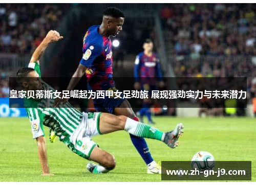 皇家贝蒂斯女足崛起为西甲女足劲旅 展现强劲实力与未来潜力
