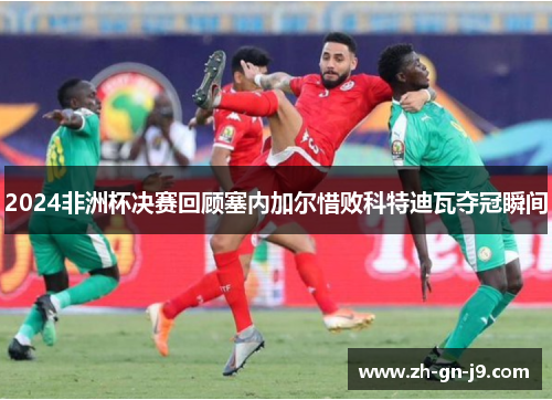 2024非洲杯决赛回顾塞内加尔惜败科特迪瓦夺冠瞬间