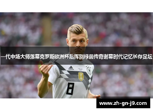 一代中场大师落幕克罗斯欧洲杯后挥别绿茵传奇谢幕时代记忆长存足坛