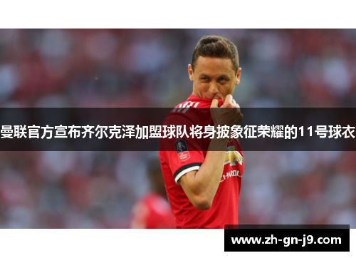 曼联官方宣布齐尔克泽加盟球队将身披象征荣耀的11号球衣