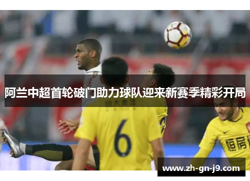 阿兰中超首轮破门助力球队迎来新赛季精彩开局