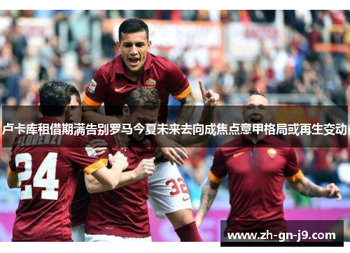 卢卡库租借期满告别罗马今夏未来去向成焦点意甲格局或再生变动